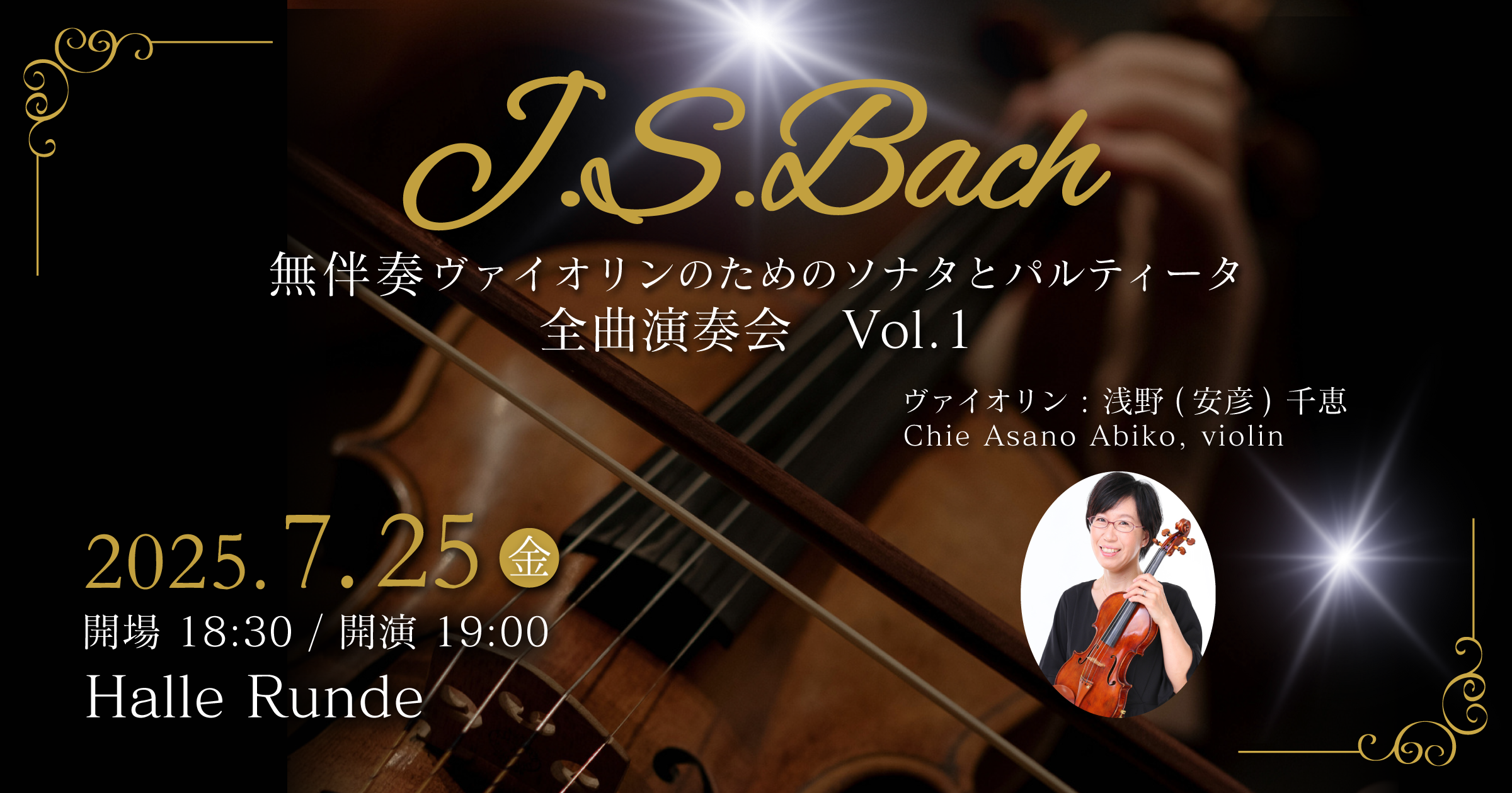  J.S.Bach 無伴奏ヴァイオリンのためのソナタとパルティータ　全曲演奏会 Vol.1 ヴァイオリン：浅野（安彦）千恵 2025年7月25日 金曜日（Halle Runde） 開場：18時30分 ・開演：19時00分 